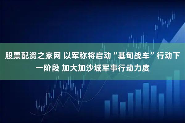 股票配资之家网 以军称将启动“基甸战车”行动下一阶段 加大加沙城军事行动力度