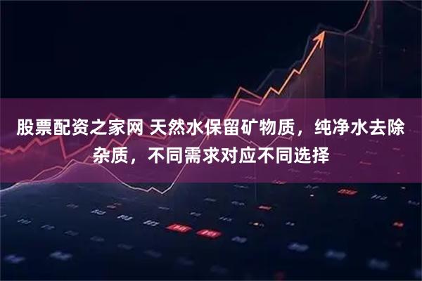 股票配资之家网 天然水保留矿物质，纯净水去除杂质，不同需求对应不同选择