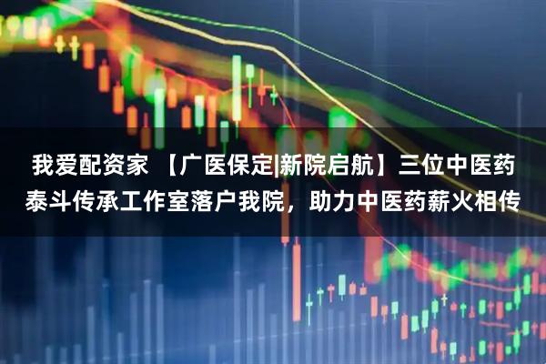 我爱配资家 【广医保定|新院启航】三位中医药泰斗传承工作室落户我院，助力中医药薪火相传