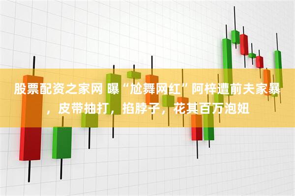 股票配资之家网 曝“尬舞网红”阿梓遭前夫家暴，皮带抽打，掐脖子，花其百万泡妞