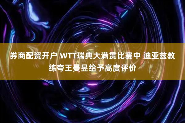 券商配资开户 WTT瑞典大满贯比赛中 迪亚兹教练夸王曼昱给予高度评价
