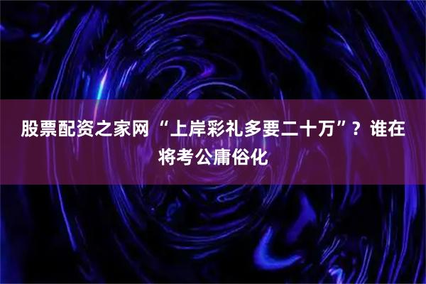 股票配资之家网 “上岸彩礼多要二十万”？谁在将考公庸俗化