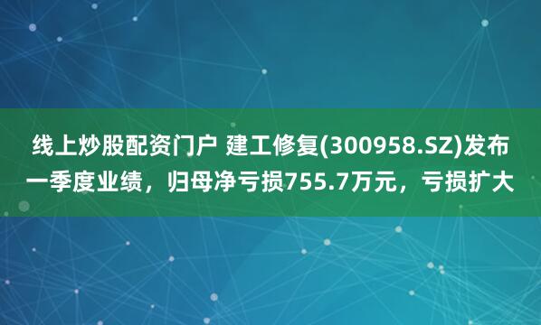 线上炒股配资门户 建工修复(300958.SZ)发布一季度业绩，归母净亏损755.7万元，亏损扩大