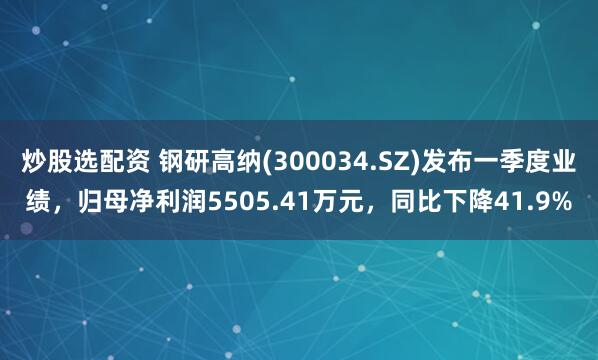 炒股选配资 钢研高纳(300034.SZ)发布一季度业绩，归母净利润5505.41万元，同比下降41.9%