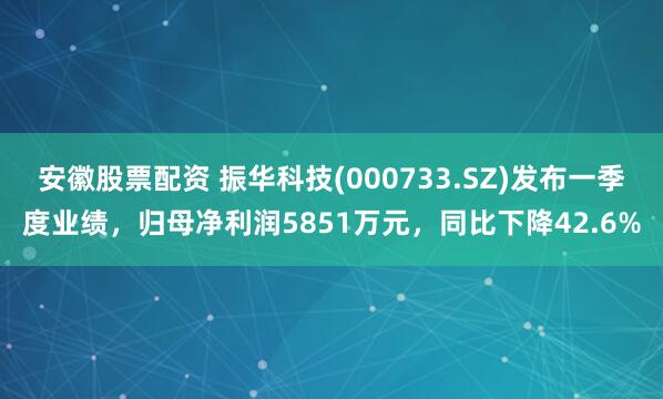 安徽股票配资 振华科技(000733.SZ)发布一季度业绩，归母净利润5851万元，同比下降42.6%