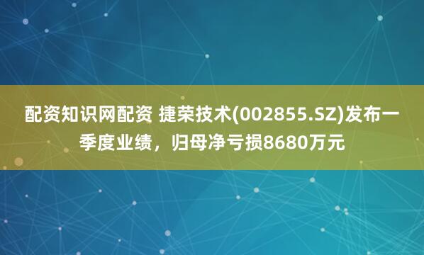 配资知识网配资 捷荣技术(002855.SZ)发布一季度业绩，归母净亏损8680万元