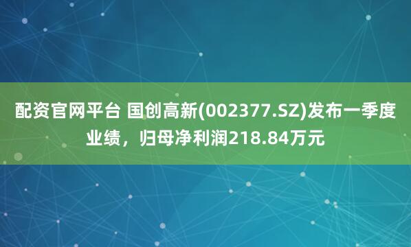 配资官网平台 国创高新(002377.SZ)发布一季度业绩，归母净利润218.84万元