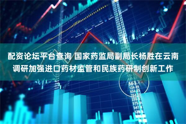 配资论坛平台查询 国家药监局副局长杨胜在云南调研加强进口药材监管和民族药研制创新工作