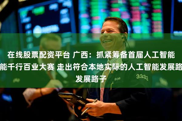 在线股票配资平台 广西：抓紧筹备首届人工智能赋能千行百业大赛 走出符合本地实际的人工智能发展路子