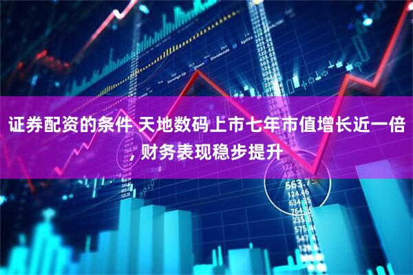 证券配资的条件 天地数码上市七年市值增长近一倍, 财务表现稳步提升