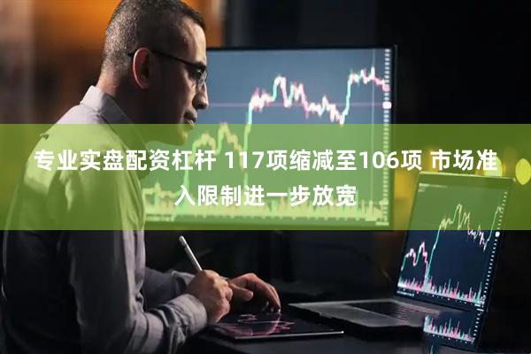专业实盘配资杠杆 117项缩减至106项 市场准入限制进一步放宽