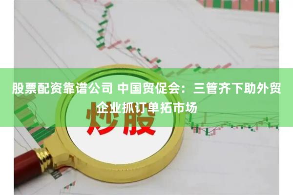 股票配资靠谱公司 中国贸促会：三管齐下助外贸企业抓订单拓市场