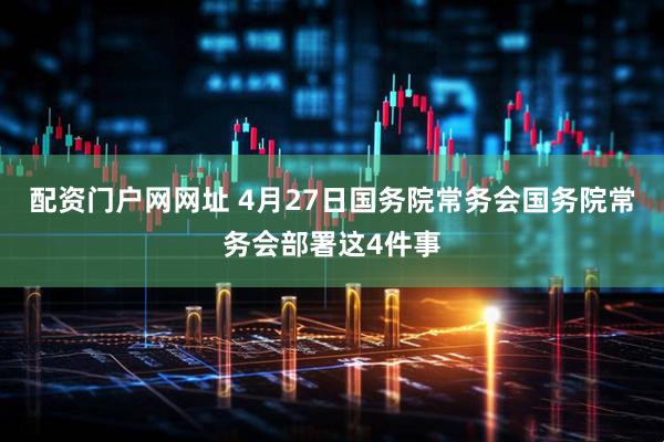 配资门户网网址 4月27日国务院常务会国务院常务会部署这4件事