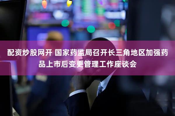 配资炒股网开 国家药监局召开长三角地区加强药品上市后变更管理工作座谈会