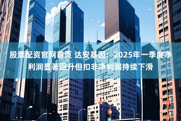 股票配资官网首页 达安基因：2025年一季度净利润显著回升但扣非净利润持续下滑