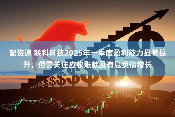 配资通 联科科技2025年一季度盈利能力显著提升，但需关注应收账款及有息负债增长