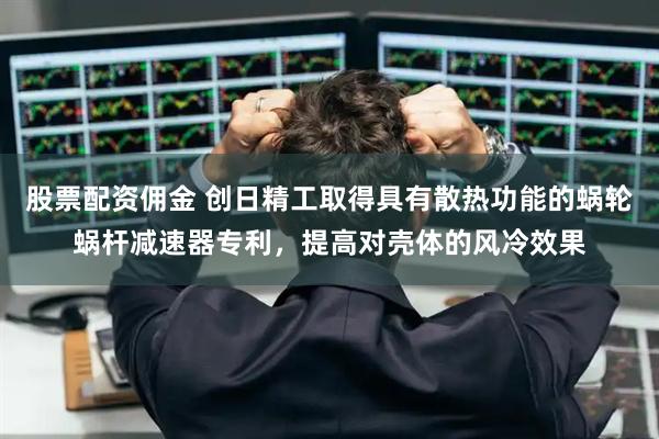 股票配资佣金 创日精工取得具有散热功能的蜗轮蜗杆减速器专利，提高对壳体的风冷效果