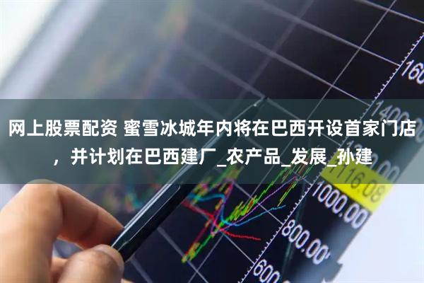 网上股票配资 蜜雪冰城年内将在巴西开设首家门店，并计划在巴西建厂_农产品_发展_孙建