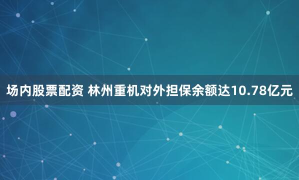 场内股票配资 林州重机对外担保余额达10.78亿元
