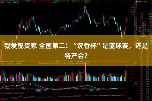 我爱配资家 全国第二！“沉香杯”是篮球赛，还是特产会？